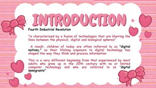INTRODUCTION
INTRODUCTION
Fourth Industrial Revolution
"is characterized by a fusion of technologies that are blurring the
lines between the physical, digital and biological spheres"
A result, children of today are often referred to as "digital
natives," as their lifelong exposure to digital technology has
shaped the way they think and process information
This is a very different beginning from that experienced by most
adults who grew up in the 20th century with no or limited
computer technology and who are referred to as "digital
immigrants"
 
