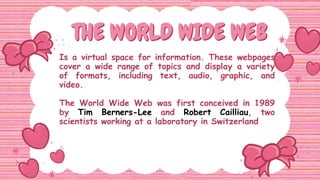 THE WORLD WIDE WEB
THE WORLD WIDE WEB
Is a virtual space for information. These webpages
cover a wide range of topics and display a variety
of formats, including text, audio, graphic, and
video.
The World Wide Web was first conceived in 1989
by Tim Berners-Lee and Robert Cailliau, two
scientists working at a laboratory in Switzerland
 