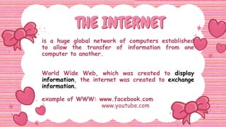 THE INTERNET
THE INTERNET
is a huge global network of computers established
to allow the transfer of information from one
computer to another.
World Wide Web, which was created to display
information, the internet was created to exchange
information.
example of WWW: www.facebook.com
. www.youtube.com
 