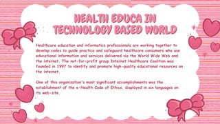HEALTH EDUCA IN
HEALTH EDUCA IN
TECHNOLOGY BASED WORLD
TECHNOLOGY BASED WORLD
Healthcare education and informatics professionals are working together to
develop codes to guide practice and safeguard healthcare consumers who use
educational information and services delivered via the World Wide Web and
the internet. The not-for-profit group Internet Healthcare Coalition was
founded in 1997 to identify and promote high-quality educational resources on
the internet.
One of this organization's most significant accomplishments was the
establishment of the e-Health Code of Ethics, displayed in six languages on
its web-site.
 