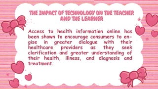 THE IMPACT OF TECHNOLOGY ON THE TEACHER
THE IMPACT OF TECHNOLOGY ON THE TEACHER
AND THE LEARNER
AND THE LEARNER
Access to health information online has
been shown to encourage consumers to en-
gise in greater dialogue with their
healthcare providers as they seek
clarification and greater understanding of
their health, illness, and diagnosis and
treatment.
 
