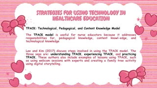 STRATEGIES FOR USING TECHNOLOGY IN
STRATEGIES FOR USING TECHNOLOGY IN
HEALTHCARE EDUCATION
HEALTHCARE EDUCATION
TPACK: Technological, Pedagogical, and Content Knowledge Model
The TPACK model is useful for nurse educators because it addresses
responsibilities for, pedagogical knowledge, content knowl-edge, and
technological knowledge
Lee and Kim (2017) discuss steps involved in using the TPACK model. The
three seps are: understanding TPACK, experiencing TPACK, and practicing
TPACK. These authors also include examples of lessons using TPACK, such
as using webcam sessions with experts and creating a family tree activity
using digital storytelling.
 