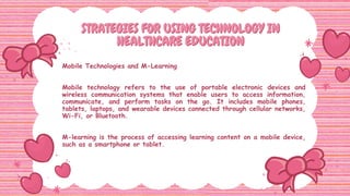 STRATEGIES FOR USING TECHNOLOGY IN
STRATEGIES FOR USING TECHNOLOGY IN
HEALTHCARE EDUCATION
HEALTHCARE EDUCATION
Mobile Technologies and M-Learning
Mobile technology refers to the use of portable electronic devices and
wireless communication systems that enable users to access information,
communicate, and perform tasks on the go. It includes mobile phones,
tablets, laptops, and wearable devices connected through cellular networks,
Wi-Fi, or Bluetooth.
M-learning is the process of accessing learning content on a mobile device,
such as a smartphone or tablet.
 