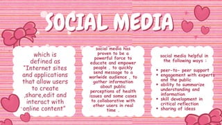SOCIAL MEDIA
SOCIAL MEDIA
which is
defined as
“Internet sites
and applications
that allow users
to create
,share,edit and
interact with
online content”
social media has
proven to be a
powerful force to
educate and empower
people , to quickly
send message to a
worlwide audience , to
gather information
about public
perceptions of health
issues and some cases
to collaborative with
other users in real
time .
social media helpful in
the following ways :
peer-to- peer support
engagement with experts
and the public
ability to summarize
understanding and
information
skill development in
critical reflection
sharing of ideas
 