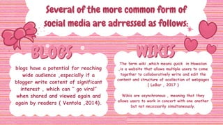 BLOGS
BLOGS WIKIS
WIKIS
Several of the more common form of
Several of the more common form of
social media are adrressed as follows:
social media are adrressed as follows:
blogs have a potential for reaching
wide audience ,especially if a
blogger write content of significant
interest , which can “ go viral”
when shared and viewed again and
again by readers ( Ventola ,2014).
The term wiki ,which means quick in Hawaiian
,is a website that allows multiple users to come
together to collaboratively write and edit the
content and structure of acollection of webpages
( LeBar , 2017 )
Wikis are asynchronous , meaning that they
allows users to work in concert with one another
but not necessarily simultaneously.
 