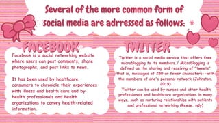 FACEBOOK
FACEBOOK TWITTER
TWITTER
Several of the more common form of
Several of the more common form of
social media are adrressed as follows:
social media are adrressed as follows:
Facebook is a social networking website
where users can post comments, share
photographs, and post links to news.
It has been used by healthcare
consumers to chronicle their experiences
with illness and health care and by
health professionals and health
organizations to convey health-related
information.
Twitter is a social media service that offers free
microblogging to its members./ Microblogging is
defined as the sharing and receiving of "tweets"
that is, messages of 280 or fewer characters--with
the members of one's personal network (Johnston,
2019)
Twitter can be used by nurses and other health
professionals and healthcare organizations in many
ways, such as nurturing relationships with patients
and professional networking (Reese, ndy)
 