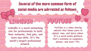 LINKEDIN
LINKEDIN YOUTUBE
YOUTUBE
Several of the more common form of
Several of the more common form of
social media are adrressed as follows:
social media are adrressed as follows:
LinkedIn is a social networking
site for professionals to build
their networks, find jobs, and
learn new skills. It's the
world's largest professional
network.
YouTube is a video-sharing
website that allows users to
upload, view, and share videos.
It's a social media platform
that's available on computers,
phones, and smart TVs.
 