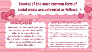 WEBCASTS
WEBCASTS WEB CONFERENCING
WEB CONFERENCING
Several of the more common form of
Several of the more common form of
social media are adrressed as follows:
social media are adrressed as follows:
Webcasts, or live broadcasts over
the internet, permit audio and/or
video to be transmitted to
participants in multiple loca-tions.
They provide a unique mechanism for
delivering presentations to users
around the globe.
Webconferencing, or webinars, are similar to a webcast
in that they are internet-based programs; however,
web conferences do allow synchronous (live) interaction.
Web conferences have two components:
a computer-based display, such as a PowerPoint
presentation or whiteboard, and a live discussion with
video .
Easy-to-use computer applications such as WebEx or
Zoom (a product of 21st Century Fox) are available to
deliver online classes or webinars, (Nitzky, 2019).
 