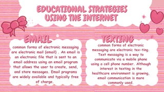 EDUCATIONAL STRATEGIES
EDUCATIONAL STRATEGIES
USING THE INTERNET
USING THE INTERNET
EMAIL
EMAIL TEXTING
TEXTING
common forms of electronic messaging
are electronic mail (email) . An email is
an electronic file that is sent to an
email address using an email program
that allows the user to create, send,
and store messages. Email programs
are widely available and typically free
of charge.
common forms of electronic
messaging are electronic tex-ting.
Text messaging is a way to
communicate via a mobile phone
using a cell phone number. Although
interest in texting in the
healthcare environment is growing,
email communication is more
commonly used.
 