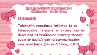 HEALTH CONSUMER EDUCATION IN A
HEALTH CONSUMER EDUCATION IN A
TECHNOLOGY - BASED WORLD
TECHNOLOGY - BASED WORLD
Telehealth sometimes referred to as
telemedicine, telecare, or e-care, can be
described as healthcare delivery through
audio or audio/video telecommunication
over a distance (Finley & Shea, 2019).
 