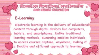 TECHNOLOGY PROFESSIONAL DEVELOPEMENT
TECHNOLOGY PROFESSIONAL DEVELOPEMENT
AND HIGHER EDUCATION
AND HIGHER EDUCATION
electronic learning is the delivery of educational
content through digital devices like computers,
tablets, and smartphones. Unlike traditional
learning methods, eLearning enables individuals
to access courses anytime, anywhere, making it
a flexible and efficient approach to learning.
 