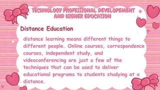 TECHNOLOGY PROFESSIONAL DEVELOPEMENT
TECHNOLOGY PROFESSIONAL DEVELOPEMENT
AND HIGHER EDUCATION
AND HIGHER EDUCATION
distance learning means different things to
different people. Online courses, correspondence
courses, independent study, and
videoconferencing are just a few of the
techniques that can be used to deliver
educational programs to students studying at a
distance.
 