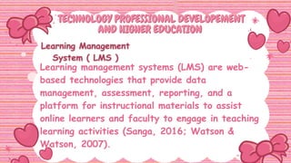 TECHNOLOGY PROFESSIONAL DEVELOPEMENT
TECHNOLOGY PROFESSIONAL DEVELOPEMENT
AND HIGHER EDUCATION
AND HIGHER EDUCATION
Learning management systems (LMS) are web-
based technologies that provide data
management, assessment, reporting, and a
platform for instructional materials to assist
online learners and faculty to engage in teaching
learning activities (Sanga, 2016; Watson &
Watson, 2007).
 
