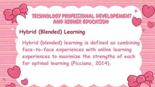 TECHNOLOGY PROFESSIONAL DEVELOPEMENT
TECHNOLOGY PROFESSIONAL DEVELOPEMENT
AND HIGHER EDUCATION
AND HIGHER EDUCATION
Hybrid (blended) learning is defined as combining
face-to-face experiences with online learning
experiences to maximize the strengths of each
for optimal learning (Picciano, 2014).
 