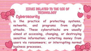is the practice of protecting systems,
networks, and programs from digital
attacks. These cyberattacks are usually
aimed at accessing, changing, or destroying
sensitive information; extorting money from
users via ransomware; or interrupting normal
business processes.
ISSUES RELATED TO THE USE OF
ISSUES RELATED TO THE USE OF
TECHNOLOGY
TECHNOLOGY
 