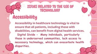 ISSUES RELATED TO THE USE OF
ISSUES RELATED TO THE USE OF
TECHNOLOGY
TECHNOLOGY
Accessibility in healthcare technology is vital to
ensure that all patients, including those with
disabilities, can benefit from digital health services.
Digital Divide - Many individuals, particularly
those in underserved communities, lack access to
necessary technology, which can exacerbate health
disparities.
 
