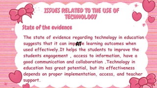 ISSUES RELATED TO THE USE OF
ISSUES RELATED TO THE USE OF
TECHNOLOGY
TECHNOLOGY
The state of evidence regarding technology in education
suggests that it can improve learning outcomes when
used effectively.It helps the students to improve the
students engagement , access to information, have a
good communication and collaboration .Technology in
education has great potential, but its effectiveness
depends on proper implementation, access, and teacher
support.
AT
 