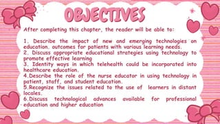 OBJECTIVES
OBJECTIVES
After completing this chapter, the reader will be able to:
1. Describe the impact of new and emerging technologies on
education. outcomes for patients with various learning needs.
2. Discuss appropriate educational strategies using technology to
promote effective learning
3. Identity ways in which telehealth could be incorporated into
healthcare education.
4.Describe the role of the nurse educator in using technology in
patient, staff, and student education.
5.Recognize the issues related to the use of learners in distant
locales.
6.Discuss technological advances available for professional
education and higher education
 