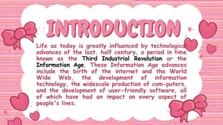 INTRODUCTION
INTRODUCTION
Life as today is greatly influenced by technological
advances of the last. half century, a period in time
known as the Third Industrial Revolution or the
Information Age. These Information Age advances
include the birth of the internet and the World
Wide Web, the development of information
technology, the widescale production of com-puters,
and the development of user-friendly software, all
of which have had an impact on every aspect of
people's lives.
 