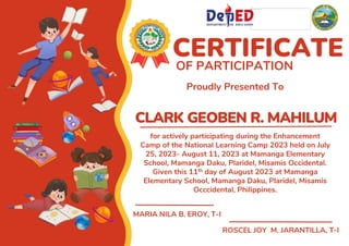 CLARK GEOBEN R. MAHILUM
CERTIFICATE
OF PARTICIPATION
Proudly Presented To
for actively participating during the Enhancement
Camp of the National Learning Camp 2023 held on July
25, 2023- August 11, 2023 at Mamanga Elementary
School, Mamanga Daku, Plaridel, Misamis Occidental.
Given this 11th day of August 2023 at Mamanga
Elementary School, Mamanga Daku, Plaridel, Misamis
Occcidental, Philippines.
MARIA NILA B. EROY, T-I
ROSCEL JOY M. JARANTILLA, T-I
 