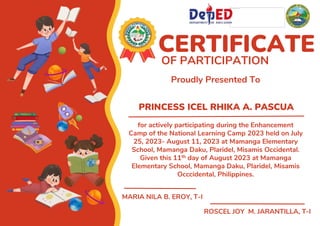 PRINCESS ICEL RHIKA A. PASCUA
CERTIFICATE
OF PARTICIPATION
Proudly Presented To
for actively participating during the Enhancement
Camp of the National Learning Camp 2023 held on July
25, 2023- August 11, 2023 at Mamanga Elementary
School, Mamanga Daku, Plaridel, Misamis Occidental.
Given this 11th day of August 2023 at Mamanga
Elementary School, Mamanga Daku, Plaridel, Misamis
Occcidental, Philippines.
MARIA NILA B. EROY, T-I
ROSCEL JOY M. JARANTILLA, T-I
 