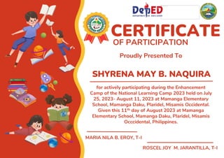 SHYRENA MAY B. NAQUIRA
CERTIFICATE
OF PARTICIPATION
Proudly Presented To
for actively participating during the Enhancement
Camp of the National Learning Camp 2023 held on July
25, 2023- August 11, 2023 at Mamanga Elementary
School, Mamanga Daku, Plaridel, Misamis Occidental.
Given this 11th day of August 2023 at Mamanga
Elementary School, Mamanga Daku, Plaridel, Misamis
Occcidental, Philippines.
MARIA NILA B. EROY, T-I
ROSCEL JOY M. JARANTILLA, T-I
 