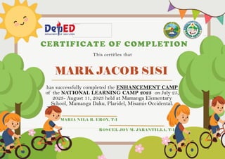 MARK JACOB SISI
has successfully completed the ENHANCEMENT CAMP
of the NATIONAL LEARNING CAMP 2023 on July 25,
2023- August 11, 2023 held at Mamanga Elementary
School, Mamanga Daku, Plaridel, Misamis Occidental.
CERTIFICATE OF COMPLETION
This certifies that
MARIA NILA B. EROY, T-I
ROSCEL JOY M. JARANTILLA, T-I
 