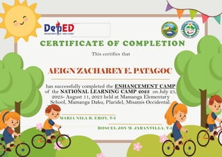 AEIGNZACHAREYE.PATAGOC
CERTIFICATE OF COMPLETION
This certifies that
has successfully completed the ENHANCEMENT CAMP
of the NATIONAL LEARNING CAMP 2023 on July 25,
2023- August 11, 2023 held at Mamanga Elementary
School, Mamanga Daku, Plaridel, Misamis Occidental.
MARIA NILA B. EROY, T-I
ROSCEL JOY M. JARANTILLA, T-I
 