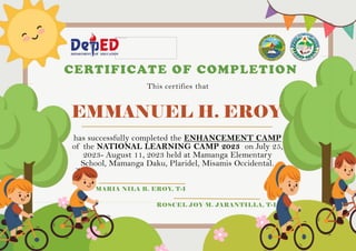 EMMANUEL H. EROY
CERTIFICATE OF COMPLETION
This certifies that
has successfully completed the ENHANCEMENT CAMP
of the NATIONAL LEARNING CAMP 2023 on July 25,
2023- August 11, 2023 held at Mamanga Elementary
School, Mamanga Daku, Plaridel, Misamis Occidental.
MARIA NILA B. EROY, T-I
ROSCEL JOY M. JARANTILLA, T-I
 