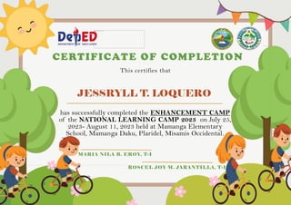 JESSRYLL T. LOQUERO
CERTIFICATE OF COMPLETION
This certifies that
has successfully completed the ENHANCEMENT CAMP
of the NATIONAL LEARNING CAMP 2023 on July 25,
2023- August 11, 2023 held at Mamanga Elementary
School, Mamanga Daku, Plaridel, Misamis Occidental.
MARIA NILA B. EROY, T-I
ROSCEL JOY M. JARANTILLA, T-I
 