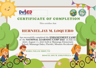 HERNIEL JAY M. LOQUERO
CERTIFICATE OF COMPLETION
This certifies that
has successfully completed the ENHANCEMENT CAMP
of the NATIONAL LEARNING CAMP 2023 on July 25,
2023- August 11, 2023 held at Mamanga Elementary
School, Mamanga Daku, Plaridel, Misamis Occidental.
MARIA NILA B. EROY, T-I
ROSCEL JOY M. JARANTILLA, T-I
 