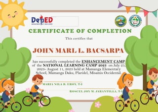 JOHN MARL L. BACSARPA
CERTIFICATE OF COMPLETION
This certifies that
has successfully completed the ENHANCEMENT CAMP
of the NATIONAL LEARNING CAMP 2023 on July 25,
2023- August 11, 2023 held at Mamanga Elementary
School, Mamanga Daku, Plaridel, Misamis Occidental.
MARIA NILA B. EROY, T-I
ROSCEL JOY M. JARANTILLA, T-I
 