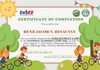 RENZ JACOB N. HINAUTAN
CERTIFICATE OF COMPLETION
This certifies that
has successfully completed the ENHANCEMENT CAMP
of the NATIONAL LEARNING CAMP 2023 on July 25,
2023- August 11, 2023 held at Mamanga Elementary
School, Mamanga Daku, Plaridel, Misamis Occidental.
MARIA NILA B. EROY, T-I
ROSCEL JOY M. JARANTILLA, T-I
 