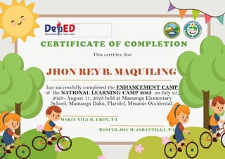 JHON REY B. MAQUILING
CERTIFICATE OF COMPLETION
This certifies that
has successfully completed the ENHANCEMENT CAMP
of the NATIONAL LEARNING CAMP 2023 on July 25,
2023- August 11, 2023 held at Mamanga Elementary
School, Mamanga Daku, Plaridel, Misamis Occidental.
MARIA NILA B. EROY, T-I
ROSCEL JOY M. JARANTILLA, T-I
 