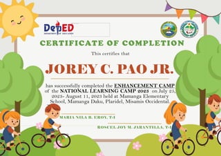 JOREY C. PAO JR.
CERTIFICATE OF COMPLETION
This certifies that
has successfully completed the ENHANCEMENT CAMP
of the NATIONAL LEARNING CAMP 2023 on July 25,
2023- August 11, 2023 held at Mamanga Elementary
School, Mamanga Daku, Plaridel, Misamis Occidental.
MARIA NILA B. EROY, T-I
ROSCEL JOY M. JARANTILLA, T-I
 