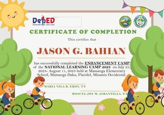 JASON G. BAHIAN
CERTIFICATE OF COMPLETION
This certifies that
has successfully completed the ENHANCEMENT CAMP
of the NATIONAL LEARNING CAMP 2023 on July 25,
2023- August 11, 2023 held at Mamanga Elementary
School, Mamanga Daku, Plaridel, Misamis Occidental.
MARIA NILA B. EROY, T-I
ROSCEL JOY M. JARANTILLA, T-I
 