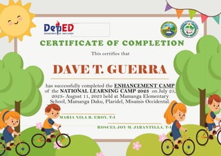 DAVE T. GUERRA
CERTIFICATE OF COMPLETION
This certifies that
has successfully completed the ENHANCEMENT CAMP
of the NATIONAL LEARNING CAMP 2023 on July 25,
2023- August 11, 2023 held at Mamanga Elementary
School, Mamanga Daku, Plaridel, Misamis Occidental.
MARIA NILA B. EROY, T-I
ROSCEL JOY M. JARANTILLA, T-I
 