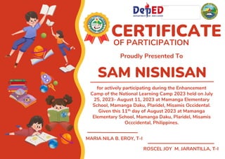 SAM NISNISAN
CERTIFICATE
OF PARTICIPATION
Proudly Presented To
for actively participating during the Enhancement
Camp of the National Learning Camp 2023 held on July
25, 2023- August 11, 2023 at Mamanga Elementary
School, Mamanga Daku, Plaridel, Misamis Occidental.
Given this 11th day of August 2023 at Mamanga
Elementary School, Mamanga Daku, Plaridel, Misamis
Occcidental, Philippines.
MARIA NILA B. EROY, T-I
ROSCEL JOY M. JARANTILLA, T-I
 