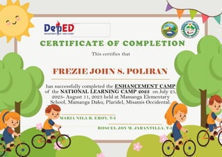 FREZIE JOHN S. POLIRAN
CERTIFICATE OF COMPLETION
This certifies that
has successfully completed the ENHANCEMENT CAMP
of the NATIONAL LEARNING CAMP 2023 on July 25,
2023- August 11, 2023 held at Mamanga Elementary
School, Mamanga Daku, Plaridel, Misamis Occidental.
MARIA NILA B. EROY, T-I
ROSCEL JOY M. JARANTILLA, T-I
 