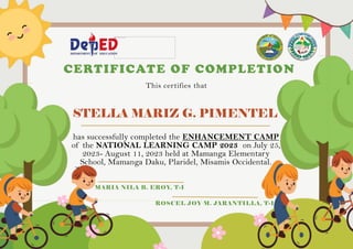 STELLA MARIZ G. PIMENTEL
CERTIFICATE OF COMPLETION
This certifies that
has successfully completed the ENHANCEMENT CAMP
of the NATIONAL LEARNING CAMP 2023 on July 25,
2023- August 11, 2023 held at Mamanga Elementary
School, Mamanga Daku, Plaridel, Misamis Occidental.
MARIA NILA B. EROY, T-I
ROSCEL JOY M. JARANTILLA, T-I
 