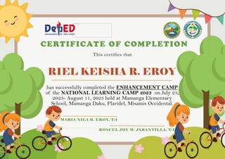 RIEL KEISHA R. EROY
CERTIFICATE OF COMPLETION
This certifies that
has successfully completed the ENHANCEMENT CAMP
of the NATIONAL LEARNING CAMP 2023 on July 25,
2023- August 11, 2023 held at Mamanga Elementary
School, Mamanga Daku, Plaridel, Misamis Occidental.
MARIA NILA B. EROY, T-I
ROSCEL JOY M. JARANTILLA, T-I
 