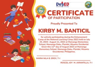 KIRBY M. BANTICIL
CERTIFICATE
OF PARTICIPATION
Proudly Presented To
for actively participating during the Enhancement
Camp of the National Learning Camp 2023 held on July
25, 2023- August 11, 2023 at Mamanga Elementary
School, Mamanga Daku, Plaridel, Misamis Occidental.
Given this 11th day of August 2023 at Mamanga
Elementary School, Mamanga Daku, Plaridel, Misamis
Occcidental, Philippines.
MARIA NILA B. EROY, T-I
ROSCEL JOY M. JARANTILLA, T-I
 