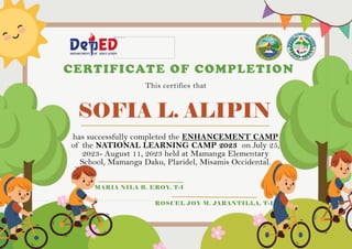 SOFIA L. ALIPIN
CERTIFICATE OF COMPLETION
This certifies that
has successfully completed the ENHANCEMENT CAMP
of the NATIONAL LEARNING CAMP 2023 on July 25,
2023- August 11, 2023 held at Mamanga Elementary
School, Mamanga Daku, Plaridel, Misamis Occidental.
MARIA NILA B. EROY, T-I
ROSCEL JOY M. JARANTILLA, T-I
 