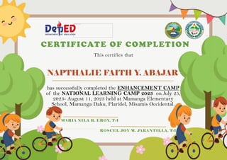 NAPTHALIE FAITH Y. ABAJAR
CERTIFICATE OF COMPLETION
This certifies that
has successfully completed the ENHANCEMENT CAMP
of the NATIONAL LEARNING CAMP 2023 on July 25,
2023- August 11, 2023 held at Mamanga Elementary
School, Mamanga Daku, Plaridel, Misamis Occidental.
MARIA NILA B. EROY, T-I
ROSCEL JOY M. JARANTILLA, T-I
 