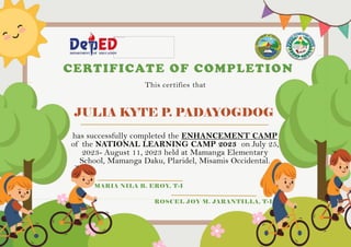 JULIA KYTE P. PADAYOGDOG
CERTIFICATE OF COMPLETION
This certifies that
has successfully completed the ENHANCEMENT CAMP
of the NATIONAL LEARNING CAMP 2023 on July 25,
2023- August 11, 2023 held at Mamanga Elementary
School, Mamanga Daku, Plaridel, Misamis Occidental.
MARIA NILA B. EROY, T-I
ROSCEL JOY M. JARANTILLA, T-I
 