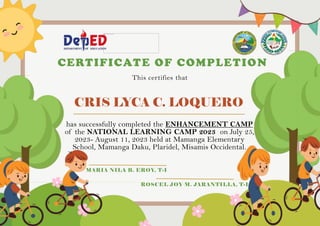 CRIS LYCA C. LOQUERO
CERTIFICATE OF COMPLETION
This certifies that
has successfully completed the ENHANCEMENT CAMP
of the NATIONAL LEARNING CAMP 2023 on July 25,
2023- August 11, 2023 held at Mamanga Elementary
School, Mamanga Daku, Plaridel, Misamis Occidental.
MARIA NILA B. EROY, T-I
ROSCEL JOY M. JARANTILLA, T-I
 