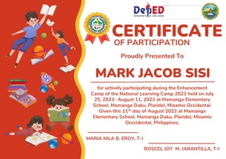 MARK JACOB SISI
CERTIFICATE
OF PARTICIPATION
Proudly Presented To
for actively participating during the Enhancement
Camp of the National Learning Camp 2023 held on July
25, 2023- August 11, 2023 at Mamanga Elementary
School, Mamanga Daku, Plaridel, Misamis Occidental.
Given this 11th day of August 2023 at Mamanga
Elementary School, Mamanga Daku, Plaridel, Misamis
Occcidental, Philippines.
MARIA NILA B. EROY, T-I
ROSCEL JOY M. JARANTILLA, T-I
 