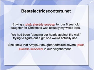 Bestelectricscooters.net Buying a  pink electric scooter  for our 8 year old daughter for Christmas was actually my wife's idea.  We had been &quot;banging our heads against the wall&quot; trying to figure out a gift she would actually use.  She knew that Amy(our daughter)admired several  pink   electric scooters  in our neighborhood.   