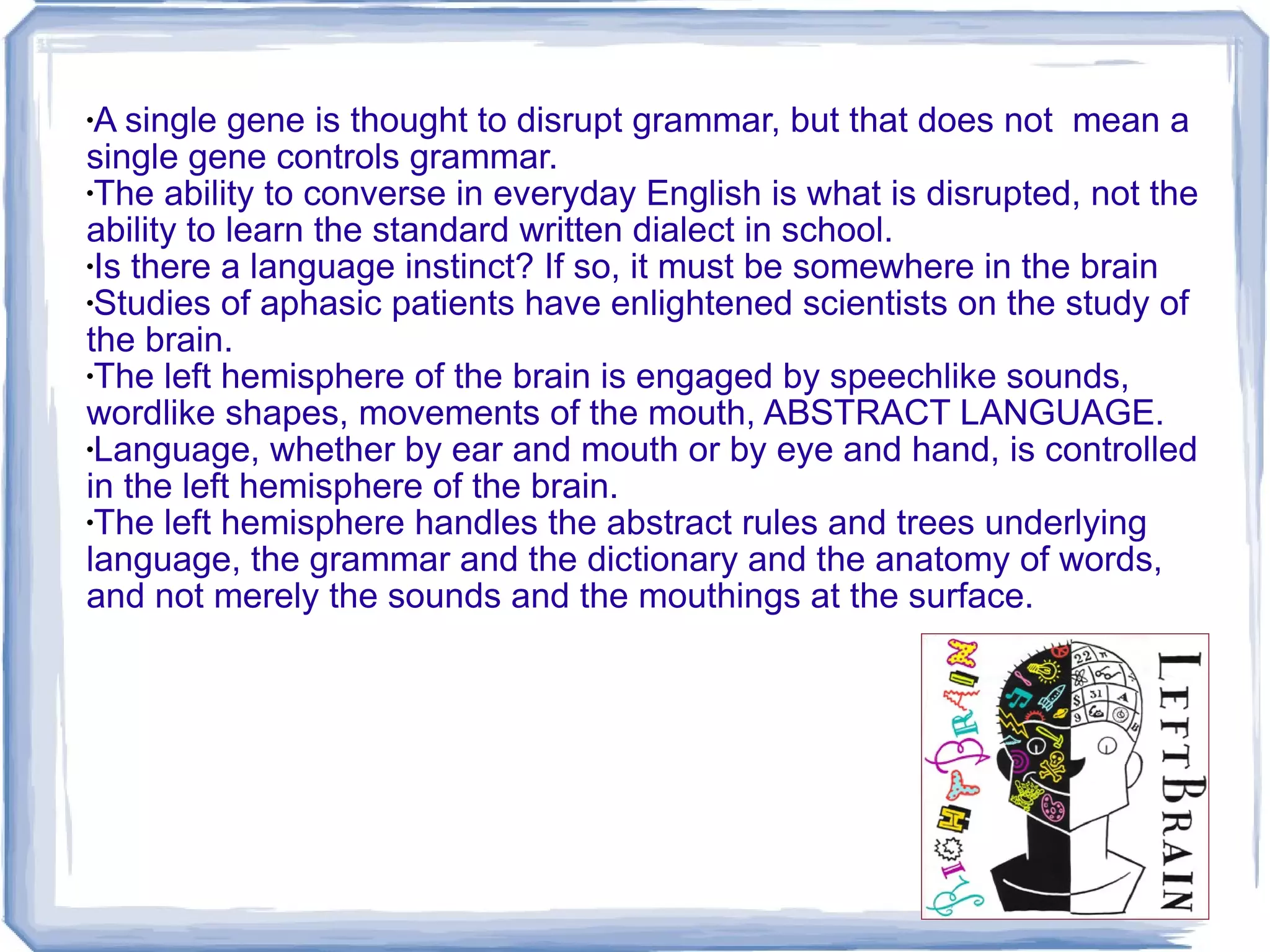 A single gene is thought to disrupt grammar, but that does not  mean a single gene controls grammar. The ability to converse in everyday English is what is disrupted, not the ability to learn the standard written dialect in school. Is there a language instinct? If so, it must be somewhere in the brain Studies of aphasic patients have enlightened scientists on the study of the brain. The left hemisphere of the brain is engaged by speechlike sounds, wordlike shapes, movements of the mouth, ABSTRACT LANGUAGE. Language, whether by ear and mouth or by eye and hand, is controlled in the left hemisphere of the brain. The left hemisphere handles the abstract rules and trees underlying language, the grammar and the dictionary and the anatomy of words, and not merely the sounds and the mouthings at the surface. 