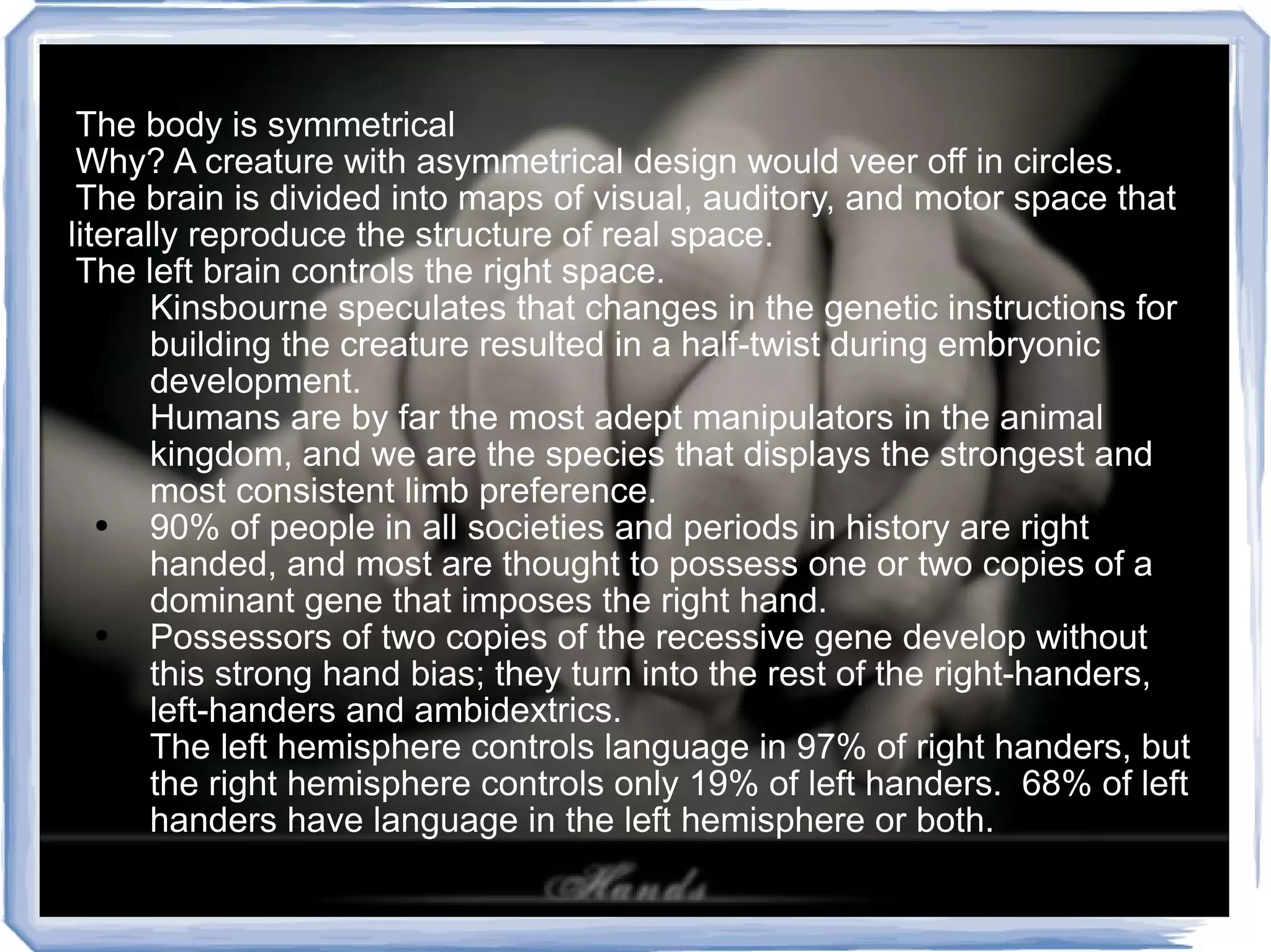 The body is symmetrical Why? A creature with asymmetrical design would veer off in circles.  The brain is divided into maps of visual, auditory, and motor space that literally reproduce the structure of real space. The left brain controls the right space. Kinsbourne speculates that changes in the genetic instructions for building the creature resulted in a half-twist during embryonic development. Humans are by far the most adept manipulators in the animal kingdom, and we are the species that displays the strongest and most consistent limb preference. 90% of people in all societies and periods in history are right handed, and most are thought to possess one or two copies of a dominant gene that imposes the right hand. Possessors of two copies of the recessive gene develop without this strong hand bias; they turn into the rest of the right-handers, left-handers and ambidextrics. The left hemisphere controls language in 97% of right handers, but the right hemisphere controls only 19% of left handers.  68% of left handers have language in the left hemisphere or both. 